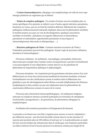 - Support de Cours (Version PDF) -
- L’action immunodépressive, allergique voir anaphylactique est celle de tout corps
étranger pénétrant un organisme qui se défend.
- Notion de complexe pathogène : Ces modes d’actions souvent multiples plus ou
moins spécifiques d’un parasite, se mêlent à ceux d’autres agents infectieux parasitaires,
bactériens ou viraux, qui sur un fond de nutrition déficient, définissent des complexes
pathogènes malheureusement interactifs impliqués dans tous les phénomènes morbides
et mortels propres aux pays en voie de développement. (quelques associations
morbides et mortelles : paludisme et rougeole, bilharzioses et salmonelloses,
parasitisme et malnutrition, opportunistes parasitaires et mycosiques et
immunodépression rétrovirale ou thérapeutique ….)
- Réactions pathogènes de l’hôte : Certaines réactions excessives de l’hôte à
l’infestation parasitaire peuvent être pathogènes. Il peut s’agir de processus cellulaires,
tissulaires et immunologiques :
- Processus cellulaires : ils mobilisent , macrophages, éosinophiles, histiocytes
intervenant par exemple dans l’anémie normo ou hypochrome, associée éventuellement
à une pancytopénie et sous dépendance comme dans le cas du paludisme de
phénomène de séquestration splénique et splénomégalie.
- Processus tissulaires : ils s’expriment par les granulomes réactions autour d’un œuf
(bilharzioses) ou d’une larve (toxocarose) modifiant les fonctions tissulaires, évoluant
éventuellement vers des calcifications (vessie et uretères dans la bilharziose uro-
génitale) ou par des développement scléro-fibreux excessifs (éléphantiasis des filarioses
lymphatiques) et dans certains cas par une implication dans les phénomènes de
cancérisation (bilharziose urinaire et cancer de la vessie).
- Processus plus directement immunopathologiques : ils impliquent antigènes,
anticorps et complexes immuns circulants participant à la formation de métaplasies
réactionnelles ( paragonimose ) , de granulomes, de phénomènes allergiques et
anaphylactiques.
- Facilitation (Favorisation) parasitaire et Echappement (Evitement)
Le parasite co-évoluant avec son hôte s’organise pour assurer sa survie ( adaptation )
par différents moyens : une très forte fécondité comme dans le cas des taeniases (T.
saginata peut produire plus de 100 millions d’œufs par an ! ), la polyembryonie au stade
larvaire souvent (rédies des schistosomes dans le mollusque, une résistance particulière
au milieu extérieur (l’œuf d’ascaris peutsurvivre plusieurs années),une longévité de
- © Université Médicale Virtuelle Francophone -
 