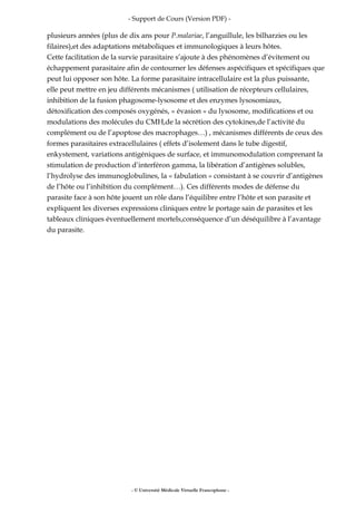 - Support de Cours (Version PDF) -
plusieurs années (plus de dix ans pour P.malariae, l’anguillule, les bilharzies ou les
filaires),et des adaptations métaboliques et immunologiques à leurs hôtes.
Cette facilitation de la survie parasitaire s’ajoute à des phénomènes d’évitement ou
échappement parasitaire afin de contourner les défenses aspécifiques et spécifiques que
peut lui opposer son hôte. La forme parasitaire intracellulaire est la plus puissante,
elle peut mettre en jeu différents mécanismes ( utilisation de récepteurs cellulaires,
inhibition de la fusion phagosome-lysosome et des enzymes lysosomiaux,
détoxification des composés oxygénés, « évasion » du lysosome, modifications et ou
modulations des molécules du CMH,de la sécrétion des cytokines,de l’activité du
complément ou de l’apoptose des macrophages…) , mécanismes différents de ceux des
formes parasitaires extracellulaires ( effets d’isolement dans le tube digestif,
enkystement, variations antigéniques de surface, et immunomodulation comprenant la
stimulation de production d’interféron gamma, la libération d’antigènes solubles,
l’hydrolyse des immunoglobulines, la « fabulation » consistant à se couvrir d’antigènes
de l’hôte ou l’inhibition du complément…). Ces différents modes de défense du
parasite face à son hôte jouent un rôle dans l’équilibre entre l’hôte et son parasite et
expliquent les diverses expressions cliniques entre le portage sain de parasites et les
tableaux cliniques éventuellement mortels,conséquence d’un déséquilibre à l’avantage
du parasite.
- © Université Médicale Virtuelle Francophone -
 