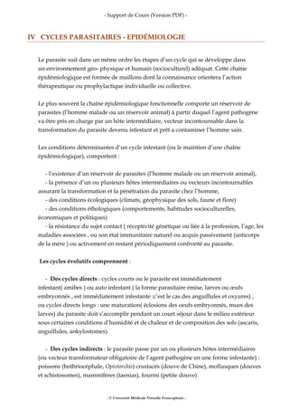 - Support de Cours (Version PDF) -
IV CYCLES PARASITAIRES - EPIDÉMIOLOGIE
Le parasite suit dans un même ordre les étapes d’un cycle qui se développe dans
un environnement géo- physique et humain (socioculturel) adéquat. Cette chaîne
épidémiologique est formée de maillons dont la connaissance orientera l’action
thérapeutique ou prophylactique individuelle ou collective.
Le plus souvent la chaîne épidémiologique fonctionnelle comporte un réservoir de
parasites (l’homme malade ou un réservoir animal) à partir duquel l’agent pathogène
va être pris en charge par un hôte intermédiaire, vecteur incontournable dans la
transformation du parasite devenu infestant et prêt a contaminer l’homme sain.
Les conditions déterminantes d’un cycle infestant (ou le maintien d’une chaîne
épidémiologique), comportent :
- l’existence d’un réservoir de parasites (l’homme malade ou un réservoir animal),
- la présence d’un ou plusieurs hôtes intermédiaires ou vecteurs incontournables
assurant la transformation et la pénétration du parasite chez l’homme,
- des conditions écologiques (climats, géophysique des sols, faune et flore)
- des conditions éthologiques (comportements, habitudes socioculturelles,
économiques et politiques)
- la résistance du sujet contact ( réceptivité génétique ou liée à la profession, l’age, les
maladies associées , ou son état immunitaire naturel ou acquis passivement (anticorps
de la mère ) ou activement en restant périodiquement confronté au parasite.
Les cycles évolutifs comprennent :
- Des cycles directs : cycles courts ou le parasite est immédiatement
infestant( amibes ) ou auto infestant ( la forme parasitaire émise, larves ou œufs
embryonnés , est immédiatement infestante :c’est le cas des anguillules et oxyures) ,
ou cycles directs longs : une maturation( éclosions des oeufs embryonnés, mues des
larves) du parasite doit s’accomplir pendant un court séjour dans le milieu extérieur
sous certaines conditions d’humidité et de chaleur et de composition des sols (ascaris,
anguillules, ankylostomes).
- Des cycles indirects : le parasite passe par un ou plusieurs hôtes intermédiaires
(ou vecteur transformateur obligatoire de l’agent pathogène en une forme infestante) :
poissons (bothriocéphale, Opistorchis) crustacés (douve de Chine), mollusques (douves
et schistosomes), mammifères (taenias), fourmi (petite douve)
- © Université Médicale Virtuelle Francophone -
 