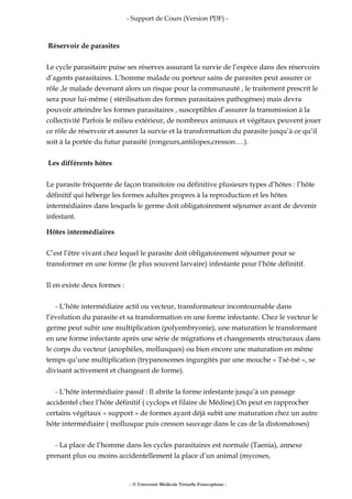 - Support de Cours (Version PDF) -
Réservoir de parasites
Le cycle parasitaire puise ses réserves assurant la survie de l’espèce dans des réservoirs
d’agents parasitaires. L’homme malade ou porteur sains de parasites peut assurer ce
rôle ,le malade devenant alors un risque pour la communauté , le traitement prescrit le
sera pour lui-même ( stérilisation des formes parasitaires pathogènes) mais devra
pouvoir atteindre les formes parasitaires , susceptibles d’assurer la transmission à la
collectivité Parfois le milieu extérieur, de nombreux animaux et végétaux peuvent jouer
ce rôle de réservoir et assurer la survie et la transformation du parasite jusqu’à ce qu’il
soit à la portée du futur parasité (rongeurs,antilopes,cresson….).
Les différents hôtes
Le parasite fréquente de façon transitoire ou définitive plusieurs types d’hôtes : l’hôte
définitif qui héberge les formes adultes propres à la reproduction et les hôtes
intermédiaires dans lesquels le germe doit obligatoirement séjourner avant de devenir
infestant.
Hôtes intermédiaires
C’est l’être vivant chez lequel le parasite doit obligatoirement séjourner pour se
transformer en une forme (le plus souvent larvaire) infestante pour l’hôte définitif.
Il en existe deux formes :
- L’hôte intermédiaire actif ou vecteur, transformateur incontournable dans
l’évolution du parasite et sa transformation en une forme infectante. Chez le vecteur le
germe peut subir une multiplication (polyembryonie), une maturation le transformant
en une forme infectante après une série de migrations et changements structuraux dans
le corps du vecteur (anophèles, mollusques) ou bien encore une maturation en même
temps qu’une multiplication (trypanosomes ingurgités par une mouche « Tsé-tsé », se
divisant activement et changeant de forme).
- L’hôte intermédiaire passif : Il abrite la forme infestante jusqu’à un passage
accidentel chez l’hôte définitif ( cyclops et filaire de Médine).On peut en rapprocher
certains végétaux « support » de formes ayant déjà subit une maturation chez un autre
hôte intermédiaire ( mollusque puis cresson sauvage dans le cas de la distomatoses)
- La place de l’homme dans les cycles parasitaires est normale (Taenia), annexe
prenant plus ou moins accidentellement la place d’un animal (mycoses,
- © Université Médicale Virtuelle Francophone -
 