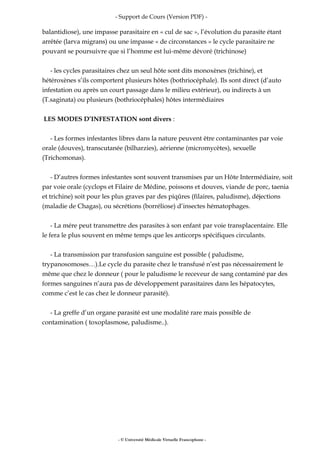 - Support de Cours (Version PDF) -
balantidiose), une impasse parasitaire en « cul de sac », l’évolution du parasite étant
arrêtée (larva migrans) ou une impasse « de circonstances » le cycle parasitaire ne
pouvant se poursuivre que si l’homme est lui-même dévoré (trichinose)
- les cycles parasitaires chez un seul hôte sont dits monoxènes (trichine), et
hétéroxènes s’ils comportent plusieurs hôtes (bothriocéphale). Ils sont direct (d’auto
infestation ou après un court passage dans le milieu extérieur), ou indirects à un
(T.saginata) ou plusieurs (bothriocéphales) hôtes intermédiaires
LES MODES D’INFESTATION sont divers :
- Les formes infestantes libres dans la nature peuvent être contaminantes par voie
orale (douves), transcutanée (bilharzies), aérienne (micromycètes), sexuelle
(Trichomonas).
- D’autres formes infestantes sont souvent transmises par un Hôte Intermédiaire, soit
par voie orale (cyclops et Filaire de Médine, poissons et douves, viande de porc, taenia
et trichine) soit pour les plus graves par des piqûres (filaires, paludisme), déjections
(maladie de Chagas), ou sécrétions (borréliose) d’insectes hématophages.
- La mére peut transmettre des parasites à son enfant par voie transplacentaire. Elle
le fera le plus souvent en même temps que les anticorps spécifiques circulants.
- La transmission par transfusion sanguine est possible ( paludisme,
trypanosomoses…).Le cycle du parasite chez le transfusé n’est pas nécessairement le
même que chez le donneur ( pour le paludisme le receveur de sang contaminé par des
formes sanguines n’aura pas de développement parasitaires dans les hépatocytes,
comme c’est le cas chez le donneur parasité).
- La greffe d’un organe parasité est une modalité rare mais possible de
contamination ( toxoplasmose, paludisme..).
- © Université Médicale Virtuelle Francophone -
 