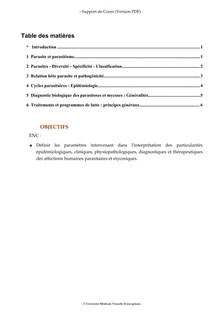 - Support de Cours (Version PDF) -
Table des matières
* Introduction ................................................................................................................................1
1 Parasite et parasitisme.................................................................................................................1
2 Parasites - Diversité - Spécificité - Classification...................................................................... 2
3 Relation hôte parasite et pathogénicité...................................................................................... 3
4 Cycles parasitaires - Epidémiologie............................................................................................4
5 Diagnostic biologique des parasitoses et mycoses : Généralités...............................................5
6 Traitements et programmes de lutte : principes généraux...................................................... 6
OBJECTIFS
ENC :
● Définir les paramètres intervenant dans l'interprétation des particularités
épidémiologiques, cliniques, physiopathologiques, diagnostiques et thérapeutiques
des affections humaines parasitaires et mycosiques.
- © Université Médicale Virtuelle Francophone -
 
