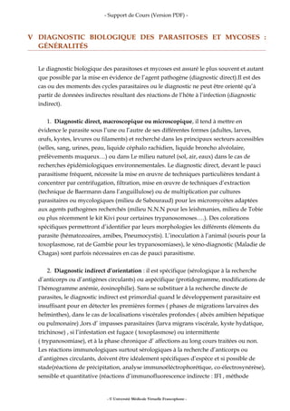 - Support de Cours (Version PDF) -
V DIAGNOSTIC BIOLOGIQUE DES PARASITOSES ET MYCOSES :
GÉNÉRALITÉS
Le diagnostic biologique des parasitoses et mycoses est assuré le plus souvent et autant
que possible par la mise en évidence de l’agent pathogène (diagnostic direct).Il est des
cas ou des moments des cycles parasitaires ou le diagnostic ne peut être orienté qu’à
partir de données indirectes résultant des réactions de l’hôte à l’infection (diagnostic
indirect).
1. Diagnostic direct, macroscopique ou microscopique, il tend à mettre en
évidence le parasite sous l’une ou l’autre de ses différentes formes (adultes, larves,
œufs, kystes, levures ou filaments) et recherché dans les principaux secteurs accessibles
(selles, sang, urines, peau, liquide céphalo rachidien, liquide broncho alvéolaire,
prélèvements muqueux…) ou dans Le milieu naturel (sol, air, eaux) dans le cas de
recherches épidémiologiques environnementales. Le diagnostic direct, devant le pauci
parasitisme fréquent, nécessite la mise en œuvre de techniques particulières tendant à
concentrer par centrifugation, filtration, mise en œuvre de techniques d’extraction
(technique de Baermann dans l’anguillulose) ou de multiplication par cultures
parasitaires ou mycologiques (milieu de Sabouraud) pour les micromycètes adaptées
aux agents pathogènes recherchés (milieu N.N.N pour les leishmanies, milieu de Tobie
ou plus récemment le kit Kivi pour certaines trypanosomoses….). Des colorations
spécifiques permettront d’identifier par leurs morphologies les différents éléments du
parasite (hématozoaires, amibes, Pneumocystis). L’inoculation à l’animal (souris pour la
toxoplasmose, rat de Gambie pour les trypanosomiases), le xéno-diagnostic (Maladie de
Chagas) sont parfois nécessaires en cas de pauci parasitisme.
2. Diagnostic indirect d’orientation : il est spécifique (sérologique à la recherche
d’anticorps ou d’antigènes circulants) ou aspécifique (protidogramme, modifications de
l’hémogramme anémie, éosinophilie). Sans se substituer à la recherche directe de
parasites, le diagnostic indirect est primordial quand le développement parasitaire est
insuffisant pour en détecter les premières formes ( phases de migrations larvaires des
helminthes), dans le cas de localisations viscérales profondes ( abcès amibien hépatique
ou pulmonaire) ,lors d’ impasses parasitaires (larva migrans viscérale, kyste hydatique,
trichinose) , si l’infestation est fugace ( toxoplasmose) ou intermittente
( trypanosomiase), et à la phase chronique d’ affections au long cours traitées ou non.
Les réactions immunologiques surtout sérologiques à la recherche d’anticorps ou
d’antigènes circulants, doivent être idéalement spécifiques d’espèce et si possible de
stade(réactions de précipitation, analyse immunoéléctrophorétique, co-électrosynérèse),
sensible et quantitative (réactions d’immunofluorescence indirecte : IFI , méthode
- © Université Médicale Virtuelle Francophone -
 