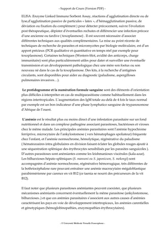 - Support de Cours (Version PDF) -
ELISA :Enzyme Linked Immuno Sorbent Assay, réactions d’agglutination directe ou de
lyse,d’agglutination passive de particules « latex », d’hémagglutination passive, de
déviation ou fixation du complément ) pour détecter précocement, suivre l’évolution
post thérapeutique, dépister d’éventuelles rechutes et différencier une infection précoce
d’une ancienne ou tardive ( toxoplasmose) . Il est souvent nécessaire d’associer
différentes techniques aux qualités complémentaires. La mise au point récente de
techniques de recherche de parasites et micromycétes par biologie moléculaire, est d’un
apport précieux (PCR qualitative et quantitative en temps réel par exemple pour
toxoplasmose). Certaines techniques (Western-blot, avidité des anticorps, charge
immunitaire) sont plus particulièrement utiles pour dater et surveiller une éventuelle
transmission et un développement pathologique chez une mère son foetus ou son
nouveau né dans le cas de la toxoplasmose. Des kits, à la recherche d’antigènes
circulants, sont disponibles pour aider au diagnostic (paludisme, aspergilloses
pulmonaires invasives…).
Le protidogramme et la numération formule sanguine sont des éléments d’orientation
plus difficiles à interpréter en cas de multiparasitisme comme habituellement dans les
régions intertropicales. L’augmentation des IgM totale au-delà de 4 fois le taux normal
par exemple est un bon indicateur d’une phase lymphatico sanguine de trypanosomose
d’Afrique de l’ouest.
L’anémie est le résultat plus ou moins direct d’une infestation parasitaire sur un fond
nutritionnel et dans un complexe pathogène associant parasitoses, bactérioses et viroses
chez le même malade. Les principales anémies parasitaires sont l’anémie hypochrome
ferriprive, microcytaire de l’ankylostomose ( vers hématophages spoliateur) fréquente
chez l’enfant, et l’anémie normochrome, hémolytique, régénérative du paludisme
( hématozoaires intra globulaires en division faisant éclater les globules rouges ajouté à
une séquestration splénique des érythrocytes sensibilisés par les parasites sanguicoles ).
D’autres parasitoses sont anémiantes comme les leishmanioses viscérales (kala-azar).
Les bilharzioses hépato spléniques (S. mansoni ou S. japonicum, S. mekongi) sont
accompagnées d’anémie normochrome, régénérative hémorragique, très différentes de
la bothriocéphalose rare pouvant entraîner une anémie macrocytaire mégaloblastique
parabirmérienne par carence en vit B12 (ce taenia se nourri des précurseurs de la vit
B12).
Il faut noter que plusieurs parasitoses anémiantes peuvent coexister, que plusieurs
mécanismes anémiants concernent éventuellement la même parasitose (ankylostomose,
bilharzioses..) et que ces anémies parasitaires s’associent aux autres causes d’anémies
caractérisant les pays en voie de développement intertropicaux, les anémies carentielles
et génotypiques (hémoglobinopathies, enzymopathies érythrocytaires).
- © Université Médicale Virtuelle Francophone -
 