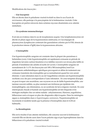- Support de Cours (Version PDF) -
Modifications des leucocytes :
- Une leucopénie
Elle est décrite dans le paludisme viscéral évolutif ou dans le cas d’accès de
reviviscence, elle participe à la pancytopénie de la leishmaniose viscérale. Cette
leucopénie est parfois retrouvée dans certaines mycoses disséminées avec atteinte
médullaire.
- Un syndrome mononucléosique
Il est mis en évidence dans le cas de toxoplasmose acquise. Une lymphomonocytose est
décrite en phase aigue de la trypanosomose américaine, et s’accompagne de
plasmocytose (lymphocytes contenant des granulations colorées par le PAS, témoin de
la production intense d’IgM) dans la trypanosomose africaine.
- L’éosinophilie
Une hyperéosinophilie sanguine est constante dans la plupart des parasitoses à
helminthes (vers). Cette hyperéosinophilie est rapidement croissante en période de
migrations larvaires surtout tissulaires et se stabilise souvent à un niveau plus faible en
période d’installation des adultes (Courbe de Lavier). L’éosinophilie sanguine est
normalement de 1 à 3% des leucocytes soit 100 à 300 éosinophiles/mm3.Les
médicaments anthelminthiques spécifiques provoquent en début de traitement une
croissance transitoire des éosinophiles qui se normaliseront quand les vers seront
éliminés. L’auto infestation dans le cas de l’anguillulose entraîne une hyperéosinophilie
oscillante avec des pics correspondant à l’auto infestation . En zone tempérée (Europe)
on peut évoquer une ascaridiose, une oxyurose en cas de faible hyperéosinophilie, une
taeniase souvent oubliée, ou plus rarement une trichinose par épidémie très
éosinophilogène, une distomatose, ou un syndrome de larva migrans viscérale. En zone
intertropicale chaude et humide une hyperéosinophilie est très fréquente et les
étiologies multiples chez un même malade : ankylostomoses, filarioses, anguillulose,
bilharzioses sont a évoquer en plus des diagnostics déjà évoquées. Dans les méningites
aigues à, éosinophiles dues à Angiostrongylus cantonensis, l’hyperéosinophilie est
inconstante et modérée tandis que la présence d’éosinophiles dans le LCR est
habituelle..
- La thrombopénie
Elle est le résultat d’une atteinte médullaire, elle concerne souvent la leishmaniose
viscérale Elle est décrite aussi dans l’accès palustre aigu et par hypersplénisme dans les
bilharzioses et le paludisme viscéral évolutif.
- © Université Médicale Virtuelle Francophone -
 