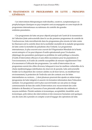 - Support de Cours (Version PDF) -
VI TRAITEMENTS ET PROGRAMMES DE LUTTE : PRINCIPES
GÉNÉRAUX
- Les interventions thérapeutiques individuelles, curatives, symptomatiques ou
prophylactiques classiques en pays tempérés sont accompagnées en zone tropicale de
programmes internationaux ou nationaux de contrôle des grandes
endémies parasitaires.
- Ces programmes de lutte ont pour objectif principal soit l’arrêt de la transmission
de l’affection (lutte antivectorielle dans le cas des premiers programmes de contrôle de
l’onchocercose, lutte microfilaricide dans les programmes plus récents de lutte contre
les filarioses) soit le contrôle direct de la morbidité–mortalité de la maladie (programme
de lutte contre la mortalité du paludisme chez l’enfant). Les programmes
internationaux, le plus souvent sous couvert de l’Organisation Mondiale de la Santé,
seront entrepris si l’on peut disposer d’outils opérationnels pour l’évaluation
(dépistage) des paramètres participant au problème de santé publique a résoudre,
d’outils d’intervention efficaces et sans effets secondaires pour les populations et
l’environnement, et d’outils de contrôle susceptibles de mesurer régulièrement l’état
d’avancement et l’efficacité des programmes. Les outils d’intervention de ces
programmes auront des cibles diverses,s’attaquant à tous les maillons vulnérables de la
chaîne épidémiologique (stérilisation du réservoir de parasite, lutte antivectorielle
fondée sur la disparition des vecteurs adultes ou de leurs larves, ou modifiant leur
environnement, la protection de l’individu sain des contacts avec les hôtes
intermédiaires ou vecteurs,…) dont plusieurs pourront être ajustés en même temps
(programme de lutte intégrée) et associé à la formation information dans l’éducation
sanitaire. Ces programmes sont le plus souvent fondés sur une prise en charge
communautaire de base des outils d’intervention avec recouvrement des coûts
(initiative de Bamako) et l’assurance d’une pérennité suffisante des méthodes et
moyens mobilisés. Priorité sanitaire et économique, acceptabilité, faisabilité, accès
économique, polyvalence des interventions et des ressources humaines sont quelques
uns des mots clés à prendre en compter avant d’engager des opérations de lutte.
- © Université Médicale Virtuelle Francophone -
 