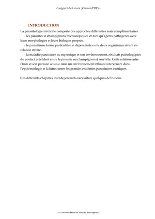 - Support de Cours (Version PDF) -
INTRODUCTION
La parasitologie médicale comporte des approches différentes mais complémentaires :
- les parasites et champignons microscopiques en tant qu’agents pathogènes avec
leurs morphologies et leurs biologies propres.
- le parasitisme forme particulière et dépendante entre deux organismes vivant en
relation étroite.
- la maladie parasitaire ou mycosique et son environnement, résultats pathologiques
du contact précédent entre le parasite ou champignon et son hôte. Cette relation entre
l’hôte et son parasite se situe dans un environnement influant intervenant dans
l’épidémiologie et la lutte contre les grandes endémies parasitaires exotiques.
Ces différents chapitres interdépendants nécessitent quelques définitions
- © Université Médicale Virtuelle Francophone -
 