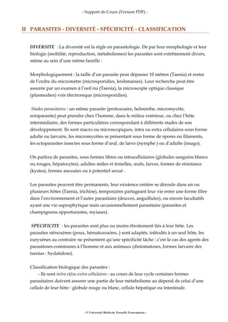 - Support de Cours (Version PDF) -
II PARASITES - DIVERSITÉ - SPÉCIFICITÉ - CLASSIFICATION
DIVERSITE : La diversité est la règle en parasitologie. De par leur morphologie et leur
biologie (mobilité, reproduction, métabolismes) les parasites sont extrêmement divers,
même au sein d’une même famille :
Morphologiquement : la taille d’un parasite peut dépasser 10 mètres (Taenia) et rester
de l’ordre du micromètre (microsporidies, leishmanies). Leur recherche peut être
assurée par un examen à l’oeil nu (Taenia), la microscopie optique classique
(plasmodies) voir électronique (microsporidies).
Stades parasitaires : un même parasite (protozoaire, helminthe, micromycète,
ectoparasite) peut prendre chez l’homme, dans le milieu extérieur, ou chez l’hôte
intermédiaire, des formes particulières correspondant à différents stades de son
développement. Ils sont macro ou microscopiques, intra ou extra cellulaires sous forme
adulte ou larvaire, les micromycètes se présentant sous forme de spores ou filaments,
les ectoparasites insectes sous forme d’œuf, de larve (nymphe ) ou d’adulte (imago).
On parlera de parasites, sous formes libres ou intracellulaires (globules sanguins blancs
ou rouges, hépatocytes), adultes mâles et femelles, œufs, larves, formes de résistance
(kystes), formes asexuées ou à potentiel sexué .
Les parasites peuvent être permanents, leur existence entière se déroule dans un ou
plusieurs hôtes (Taenia, trichine), temporaires partageant leur vie entre une forme libre
dans l’environnement et l’autre parasitaire (douves, anguillules), ou encore facultatifs
ayant une vie saprophytique mais occasionnellement parasitaire (parasites et
champignons opportunistes, myiases).
SPECIFICITE : les parasites sont plus ou moins étroitement liés à leur hôte. Les
parasites sténoxènes (poux, hématozoaires..) sont adaptés, inféodés à un seul hôte, les
euryxènes au contraire ne présentent qu’une spécificité lâche : c’est le cas des agents des
parasitoses communes à l’homme et aux animaux (distomatoses, formes larvaire des
taenias : hydatidose).
Classification biologique des parasites :
- Ils sont intra et/ou extra cellulaires : au cours de leur cycle certaines formes
parasitaires doivent assurer une partie de leur métabolisme au dépend de celui d’une
cellule de leur hôte : globule rouge ou blanc, cellule hépatique ou intestinale.
- © Université Médicale Virtuelle Francophone -
 