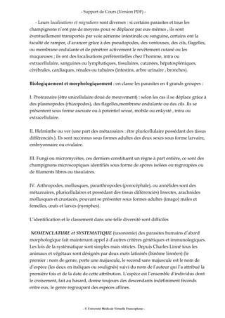 - Support de Cours (Version PDF) -
- Leurs localisations et migrations sont diverses : si certains parasites et tous les
champignons n’ont pas de moyens pour se déplacer par eux-mêmes , ils sont
éventuellement transportés par voie aérienne intestinale ou sanguine, certains ont la
faculté de ramper, d’avancer grâce à des pseudopodes, des ventouses, des cils, flagelles,
ou membrane ondulante et de pénétrer activement le revêtement cutané ou les
muqueuses ; ils ont des localisations préférentielles chez l’homme, intra ou
extracellulaire, sanguines ou lymphatiques, tissulaires, cutanées, hépatospléniques,
cérébrales, cardiaques, rénales ou tubaires (intestins, arbre urinaire , bronches).
Biologiquement et morphologiquement : on classe les parasites en 4 grands groupes :
I. Protozoaire (être unicellulaire doué de mouvement) : selon les cas il se déplace grâce à
des plasmopodes (rhizopodes), des flagelles,membrane ondulante ou des cils .Ils se
présentent sous forme asexuée ou à potentiel sexué, mobile ou enkysté , intra ou
extracellulaire.
II. Helminthe ou ver (une part des métazoaires : être pluricellulaire possédant des tissus
différenciés.). Ils sont reconnus sous formes adultes des deux sexes sous forme larvaire,
embryonnaire ou ovulaire.
III. Fungi ou micromycètes, ces derniers constituent un règne à part entière, ce sont des
champignons microscopiques identifiés sous forme de spores isolées ou regroupées ou
de filaments libres ou tissulaires.
IV. Arthropodes, mollusques, pararthropodes (porocéphale), ou annélides sont des
métazoaires, pluricellulaires et possédant des tissus différenciés) Insectes, arachnides
mollusques et crustacés, pouvant se présenter sous formes adultes (imago) males et
femelles, œufs et larves (nymphes).
L’identification et le classement dans une telle diversité sont difficiles
NOMENCLATURE et SYSTEMATIQUE (taxonomie) des parasites humains d’abord
morphologique fait maintenant appel à d’autres critères génétiques et immunologiques.
Les lois de la systématique sont simples mais strictes. Depuis Charles Linné tous les
animaux et végétaux sont désignés par deux mots latinisés (binôme linnéen) (le
premier : nom de genre, porte une majuscule, le second sans majuscule est le nom de
d’espèce (les deux en italiques ou soulignés) suivi du nom de l’auteur qui l’a attribué la
première fois et de la date de cette attribution. L’espèce est l’ensemble d’individus dont
le croisement, fait au hasard, donne toujours des descendants indéfiniment féconds
entre eux, le genre regroupant des espèces affines.
- © Université Médicale Virtuelle Francophone -
 