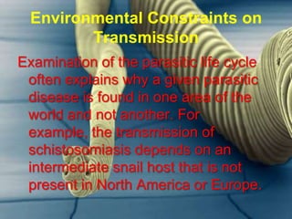 Environmental Constraints on
Transmission
Examination of the parasitic life cycle
often explains why a given parasitic
disease is found in one area of the
world and not another. For
example, the transmission of
schistosomiasis depends on an
intermediate snail host that is not
present in North America or Europe.

 