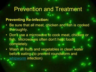 Prevention and Treatment
Preventing Re-infection:
• Be sure that all meat, chicken and fish is cooked
thoroughly.
• Don't use a microwave to cook meat, chicken or
fish. Microwaves often don't heat foods
completely.
• Wash all fruits and vegetables in clean water
before eating (to prevent roundworm and
whipworm infection)

 