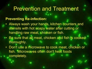 Prevention and Treatment
Preventing Re-infection:
• Always wash your hands, kitchen counters and
utensils with hot soapy water after cutting or
handling raw meat, chicken or fish.
• Be sure that all meat, chicken and fish is cooked
thoroughly.
• Don't use a microwave to cook meat, chicken or
fish. Microwaves often don't heat foods
completely.

 