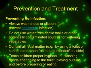 Prevention and Treatment
Preventing Re-infection:
• Always wear shoes or slippers (to
prevent hookworm infection)
• Do not use water from septic tanks or other
potentially contaminated sources for watering
vegetables
• Contain all fecal matter (e.g. by using a toilet or
latrine, rather than "as nature intended" outside)
• Teach children proper hygiene i.e. washing
hands after going to the toilet, playing outside
and before preparing or eating

 