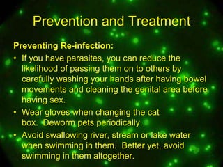 Prevention and Treatment
Preventing Re-infection:
• If you have parasites, you can reduce the
likelihood of passing them on to others by
carefully washing your hands after having bowel
movements and cleaning the genital area before
having sex.
• Wear gloves when changing the cat
box. Deworm pets periodically.
• Avoid swallowing river, stream or lake water
when swimming in them. Better yet, avoid
swimming in them altogether.

 