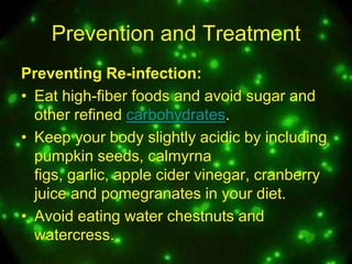 Prevention and Treatment
Preventing Re-infection:
• Eat high-fiber foods and avoid sugar and
other refined carbohydrates.
• Keep your body slightly acidic by including
pumpkin seeds, calmyrna
figs, garlic, apple cider vinegar, cranberry
juice and pomegranates in your diet.
• Avoid eating water chestnuts and
watercress.

 