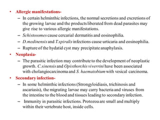 • Allergic manifestations-
– In certain helminthicinfections, the normal secretions and excretions of
the growing larvae and the productsliberated from dead parasites may
give rise to various allergic manifestations.
– Schistosomescause cercarial dermatitis and eosinophilia.
– D.medinensisand T.spiralisinfections cause urticaria and eosinophilia.
– Rupture of the hydatid cyst may precipitateanaphylaxis.
• Neoplasia-
– The parasitic infection may contributeto the development of neoplastic
growth. C.sinensisand Opisthorchisviverrini have been associated
with cholangiocarcinoma and S. haematobiumwith vesical carcinoma.
• Secondary infection-
– In some helminthic infections (Strongyloidiasis, trichinosis and
ascariasis), the migrating larvae may carry bacteriaand viruses from
the intestine to the blood and tissues leading to secondaryinfection.
– Immunity in parasitic infections. Protozoaare small and multiply
within their vertebrate host, inside cells.
 