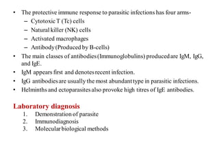 • The protective immune response to parasitic infections has four arms-
– CytotoxicT (Tc) cells
– Natural killer (NK) cells
– Activated macrophages
– Antibody(Produced by B-cells)
• The main classes of antibodies(Immunoglobulins) producedare IgM, IgG,
and IgE.
• IgM appears first and denotesrecent infection.
• IgG antibodiesare usually the most abundanttype in parasitic infections.
• Helminths and ectoparasitesalso provoke high titres of IgE antibodies.
Laboratory diagnosis
1. Demonstration of parasite
2. Immunodiagnosis
3. Molecularbiological methods
 