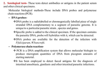 2. Serological tests- These tests detect antibodies or antigens in the patient serum
and other clinical specimens.
Molecular biological methods-These include DNA probes and polymerase
chain reactions (PCR).
– DNAprobes-
DNA probe is a radiolabelled or chromogenically labelled piece of single
stranded DNA complementary to a segment of parasitic genome. It is
unique to a particular parasitic strain , species and genus.
Specific probe is added to the clinical specimen. If the specimen contains
the parasitic DNA, probe will hybridize with it, which can be detected.
DNA probes are available for the detection of the infection with
P.falciparum, W.bancrofti.
– Polymerase chainreaction-
 PCR is a DNA amplification system that allows molecular biologist to
produce microgram quantities of DNA from picogram amounts of
starting material.
It has been employed to detect faecal antigens for the diagnosis of
intestinal amoebiasis, giardiasis and other intestinal parasitic infections.
 