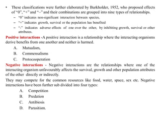 • These classifications were further elaborated by Burkholder, 1952, who proposed effects
of “0”, “+” and “–” and their combinations are grouped into nine types of relationships.
– “0” indicates non-significant interaction between species,
– “+” indicates growth, survival or the population has benefited
– “-” indicates adverse effects of one over the other, by inhibiting growth, survival or other
attributes.
Positive interactions -A positive interaction is a relationship where the interacting organisms
derive benefits from one another and neither is harmed.
A. Mutualism,
B. Commensalisms
C. Protocooperation
Negative interactions - Negative interactions are the relationships where one of the
interacting organism unfavourably affects the survival, growth and other population attributes
of the other directly or indirectly.
They may compete for the common resources like food, water, space, sex etc. Negative
interactions have been further sub divided into four types:
A. Competition
B. Predation
C. Antibiosis
D. Parasitism.
 