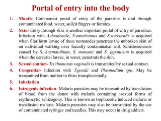 Portal of entry into the body
1. Mouth- Commonest portal of entry of the parasites is oral through
contaminatedfood, water, soiled fingers or fomites.
2. Skin- Entry through skin is another important portal of entry of parasites.
Infection with A.duodenale, N.americanus and S.stercoralis is acquired
when filariform larvae of these nematodes penetrate the unbroken skin of
an individual walking over faecally contaminated soil. Schistosomiasis
caused by S. haematobium, S. mansoni and S. japonicum is acquired
when the cercarial larvae, in water, penetratethe skin.
3. Sexual contact-Trichomonas vaginalisis transmitted by sexual contact.
4. Congenital- Infection with T.gondii and Plasmodium spp. May be
transmitted from mother to fetus transplacentally.
5. Inhalation
6. Iatrogenic infection- Malaria parasites may be transmitted by transfusion
of blood from the donor with malaria containing asexual forms of
erythrocytic schizogony. This is known as trophozoite induced malaria or
transfusion malaria. Malaria parasites may also be transmitted by the use
of contaminatedsyringes and needles. This may occur in drug addicts.
 