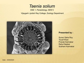 Taenia solium
DSE 1, Parasitology, SEM 5
Vijaygarh Jyotish Ray College, Zoology Department
Presented by :
Suravi Saha Roy
Tousif Khan
Pranab Karmakar
Rahul Naskar
Subham Karmakar
Date – 30/09/2020
 