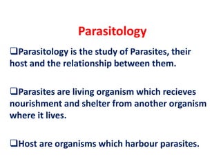 Parasitology
Parasitology is the study of Parasites, their
host and the relationship between them.
Parasites are living organism which recieves
nourishment and shelter from another organism
where it lives.
Host are organisms which harbour parasites.
 