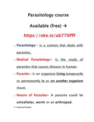 Parasitology course
Available (free) 
https://oke.io/ub770PfF
 Parasitology:- is a science that deals with
parasites.
 Medical Parasitology:- Is the study of
parasites that causes disease in human.
 Parasite:- is an organism living temporarily
or permanently in or on another organism
(host).
 Nature of Parasites- A parasite could be
unicellular, worm or an arthropod.
 Featuresof Parasites
 