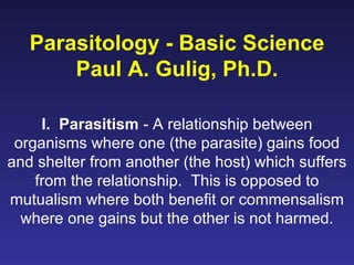 Parasitology - Basic Science Paul A. Gulig, Ph.D. I.  Parasitism  - A relationship between organisms where one (the parasite) gains food and shelter from another (the host) which suffers from the relationship.  This is opposed to mutualism where both benefit or commensalism where one gains but the other is not harmed. 