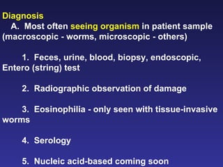 Diagnosis   A.  Most often  seeing organism  in patient sample (macroscopic - worms, microscopic - others) 1.  Feces, urine, blood, biopsy, endoscopic, Entero (string) test 2.  Radiographic observation of damage 3.  Eosinophilia - only seen with tissue-invasive worms 4.  Serology 5.  Nucleic acid-based coming soon  