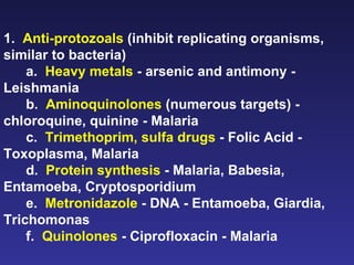 1.  Anti-protozoals  (inhibit replicating organisms, similar to bacteria) a.  Heavy metals  - arsenic and antimony - Leishmania b.  Aminoquinolones  (numerous targets) - chloroquine, quinine - Malaria c.  Trimethoprim, sulfa drugs  - Folic Acid - Toxoplasma, Malaria d.  Protein synthesis  - Malaria, Babesia, Entamoeba, Cryptosporidium e.  Metronidazole  - DNA - Entamoeba, Giardia, Trichomonas f.  Quinolones  - Ciprofloxacin - Malaria  