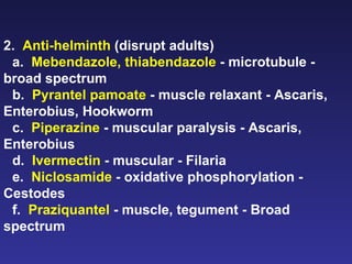 2.  Anti-helminth  (disrupt adults) a.  Mebendazole, thiabendazole  - microtubule - broad spectrum b.  Pyrantel pamoate  - muscle relaxant - Ascaris, Enterobius, Hookworm c.  Piperazine  - muscular paralysis - Ascaris, Enterobius d.  Ivermectin  - muscular - Filaria e.  Niclosamide  - oxidative phosphorylation - Cestodes f.  Praziquantel  - muscle, tegument - Broad spectrum  