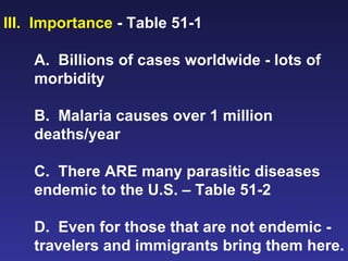 III.  Importance  - Table 51-1 A.  Billions of cases worldwide - lots of morbidity B.  Malaria causes over 1 million deaths/year C.  There ARE many parasitic diseases endemic to the U.S. – Table 51-2 D.  Even for those that are not endemic - travelers and immigrants bring them here. 