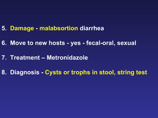 5.  Damage  -  malabsortion  diarrhea 6.  Move to new hosts - yes - fecal-oral, sexual 7.  Treatment – Metronidazole 8.  Diagnosis -  Cysts or trophs in stool, string test   