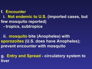f.  Encounter i.  Not endemic to U.S.  (imported cases, but few mosquito reported) - tropics, subtropics ii.  mosquito  bite (Anopheles) with  sporozoites  (U.S. does have Anopheles); prevent encounter with mosquito g.  Entry and Spread  - circulatory system to liver 