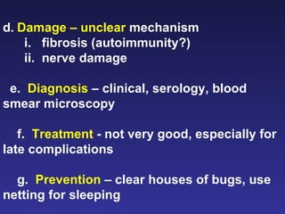 d. Damage – unclear  mechanism i.   fibrosis (autoimmunity?) ii.  nerve damage e.  Diagnosis  – clinical, serology, blood smear microscopy f.  Treatment  - not very good, especially for late complications g.  Prevention  – clear houses of bugs, use netting for sleeping   