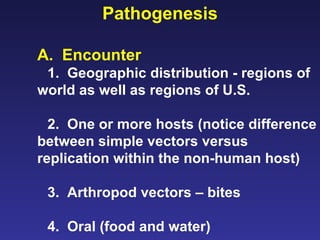 Pathogenesis A.  Encounter 1.  Geographic distribution - regions of world as well as regions of U.S. 2.  One or more hosts (notice difference between simple vectors versus replication within the non-human host) 3.  Arthropod vectors – bites 4.  Oral (food and water) 