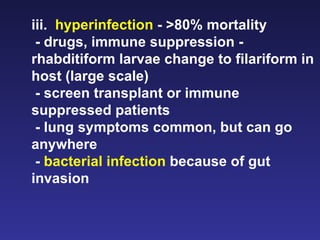 iii.  hyperinfection  - >80% mortality - drugs, immune suppression - rhabditiform larvae change to filariform in host (large scale) - screen transplant or immune suppressed patients - lung symptoms common, but can go anywhere -  bacterial infection  because of gut invasion 