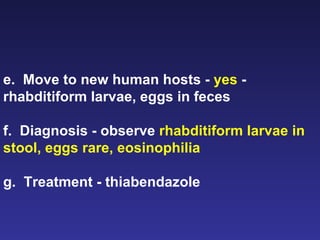 e.  Move to new human hosts -  yes  - rhabditiform larvae, eggs in feces f.  Diagnosis - observe  rhabditiform larvae in stool, eggs rare, eosinophilia g.  Treatment - thiabendazole 