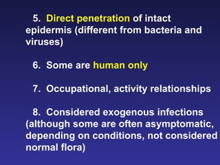 5.  Direct penetration  of intact epidermis (different from bacteria and viruses) 6.  Some are  human only 7.  Occupational, activity relationships 8.  Considered exogenous infections (although some are often asymptomatic, depending on conditions, not considered normal flora)  