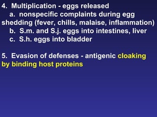 4.  Multiplication - eggs released a.  nonspecific complaints during egg shedding (fever, chills, malaise, inflammation) b.  S.m. and S.j. eggs into intestines, liver c.  S.h. eggs into bladder 5.  Evasion of defenses - antigenic  cloaking by binding host proteins 