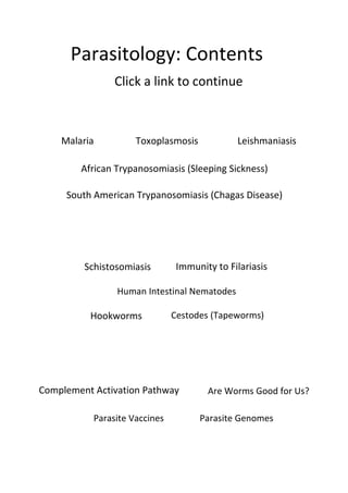 Parasitology: Contents
Click a link to continue
Malaria Toxoplasmosis Leishmaniasis
Complement Activation Pathway
African Trypanosomiasis (Sleeping Sickness)
South American Trypanosomiasis (Chagas Disease)
Schistosomiasis Immunity to Filariasis
Hookworms
Human Intestinal Nematodes
Are Worms Good for Us?
Cestodes (Tapeworms)
Parasite GenomesParasite Vaccines
 
