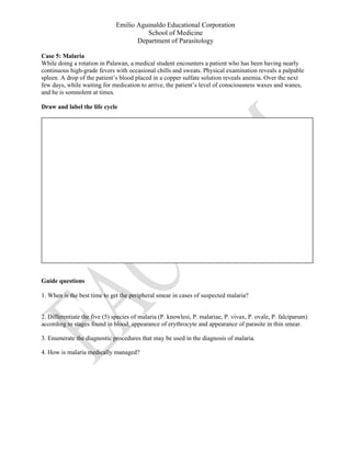 Emilio Aguinaldo Educational Corporation
School of Medicine
Department of Parasitology
Case 5: Malaria
While doing a rotation in Palawan, a medical student encounters a patient who has been having nearly
continuous high-grade fevers with occasional chills and sweats. Physical examination reveals a palpable
spleen. A drop of the patient’s blood placed in a copper sulfate solution reveals anemia. Over the next
few days, while waiting for medication to arrive, the patient’s level of consciousness waxes and wanes,
and he is somnolent at times.
Draw and label the life cycle
Guide questions
1. When is the best time to get the peripheral smear in cases of suspected malaria?
2. Differentiate the five (5) species of malaria (P. knowlesi, P. malariae, P. vivax, P. ovale, P. falciparum)
according to stages found in blood, appearance of erythrocyte and appearance of parasite in thin smear.
3. Enumerate the diagnostic procedures that may be used in the diagnosis of malaria.
4. How is malaria medically managed?
 