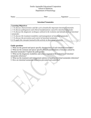 Emilio Aguinaldo Educational Corporation
School of Medicine
Department of Parasitology
Name: _______________________________ Date: ______________ Signature: ____________
Intestinal Nematodes
Learning Objectives
1. To discuss characteristics and life cycle of medically important intestinal nematodes
2. To discuss pathogenesis and clinical manifestations caused by intestinal nematodes
3. To discuss the diagnostic techniques utilized in the isolation and identification of intestinal
nematodes
4. To discuss the treatment modalities and management of intestinal nematodes
5. To discuss the prevention and control of intestinal nematodes
6. To apply the concepts learned in this activity in theoretical situations.
Guide questions
1. What are the general and specie specific characteristics of each intestinal nematodes?
2. What are the common and specie specific clinical manifestations of diseases caused by
intestinal nematodes? Explain the pathogenesis.
3. What are the diagnostic modalities and criteria required in the evaluation of intestinal
nematodes infections?
4. What are the treatment and management options in handling intestinal nematodes infections?
5. How are intestinal nematodes infections prevented and controlled?
 