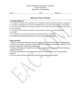 Emilio Aguinaldo Educational Corporation
School of Medicine
Department of Parasitology
Name: _______________________________ Date: ______________ Signature: ____________
Blood and Tissue Nematodes
Learning Objectives
1. To discuss characteristics and life cycle of medically important blood and tissue nematodes
2. To discuss pathogenesis and clinical manifestations caused by blood and tissue nematodes
3. To discuss the diagnostic techniques utilized in the isolation and identification of blood and
tissue nematodes
4. To discuss the treatment modalities and management of parasitic blood and tissue
nematodes
5. To discuss the prevention and control of blood and tissue nematodes
6. To apply the concepts learned in this activity in theoretical situations.
Guide questions
1. What are the general and specie specific characteristics of each blood and tissue nematodes?
2. What are the common and specie specific clinical manifestations of diseases caused by blood
and tissue nematodes? Explain the pathogenesis.
3. What are the diagnostic modalities and criteria required in the evaluation of blood and tissue
nematode infections?
4. What are the treatment and management options in handling blood and tissue nematode
infection?
5. How are blood and tissue nematodes infections prevented and controlled?
 