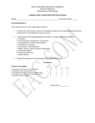 Emilio Aguinaldo Educational Corporation
School of Medicine
Department of Parasitology
LABORATORY EXERCISES FOR NEMATODES
NAME: _________________________________________________YEAR/SECTION________
Learning Objectives
At the end of the activity, the student shall be able to:
1. Correlate the clinical history, physical examination, diagnostic tests and gross and microscopic
characteristics in the diagnosis of the given cases.
2. Using prepared slides/photographs/gross specimens, recognize following conditions:
a. Ascariasis
b. Ancylostomiasis, Necatoriasis, Uncinariasis
c. Strongyloidiasis, Cochin-China diarrhea
d. Enterobiasis, oxyuriasis
e. Trichiuriasis, trichocephaliasis
f. Pudoc’s disease, Mystery disease, Capillariasis
g. Trichinella spiralis
h. Wuchereria bancrofti
i. Brugia malayai
3. Explain the pathogenesis and symptomatology in the clinical cases.
Evaluation
Criteria: The student
Poor Fair Good Excellent
1. Demonstrates drawings clearly and accurately 0 1 2 3
2. Completely answers guide questions 0 1 2 3
3. Accomplishes and submits laboratory manual on time 0 1 2 3
4. Participates actively in class discussion and activities 0 1 2 3
5. Answers questions correctly 0 1 2 3
Section Score: __________
 