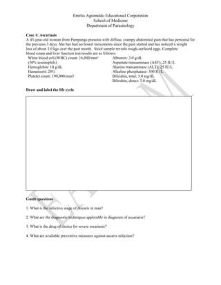 Emilio Aguinaldo Educational Corporation
School of Medicine
Department of Parasitology
Case 1: Ascariasis
A 45-year-old woman from Pampanga presents with diffuse, crampy abdominal pain that has persisted for
the previous 3 days. She has had no bowel movements since the pain started and has noticed a weight
loss of about 3.0 kgs over the past month. Stool sample reveals rough-surfaced eggs. Complete
blood count and liver function test results are as follows:
White blood cell (WBC) count: 16,000/mm³
(30% eosinophils)
Hemoglobin: 10 g/dL
Hematocrit: 28%
Platelet count: 190,000/mm3
Albumin: 3.0 g/dL
Aspartate transaminase (AST): 25 IU/L
Alanine transaminase (ALT): 25 IU/L
Alkaline phosphatase: 300 IU/L
Bilirubin, total: 3.0 mg/dL
Bilirubin, direct: 3.0 mg/dL
Draw and label the life cycle
Guide questions
1. What is the infective stage of Ascaris in man?
2. What are the diagnostic techniques applicable in diagnosis of ascariasis?
3. What is the drug of choice for severe ascariasis?
4. What are available preventive measures against ascaris infection?
 