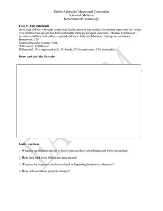 Emilio Aguinaldo Educational Corporation
School of Medicine
Department of Parasitology
Case 2: Ancylostomiasis
An 8-year-old boy is brought to the local health center by her mother. Her mother reports the boy seems
very small for his age and has been continually lethargic for quite some time. Physical examination
reveals a small boy with a thin, scaphoid abdomen. Relevant laboratory findings are as follows:
Hematocrit: 32%
Mean corpuscular volume: 70 fL
WBC count: 12,000/mm3
Differential: 30% segmented cells, 1% bands, 30% lymphocytes, 39% eosinophils
Draw and label the life cycle
Guide questions
1. What are the different species of hookworms and how are differentiated form one another?
2. How does hookworm infections cause anemia?
3. What are the diagnostic methods utilized in diagnosing hookworm infections?
4. How is this condition properly managed?
 