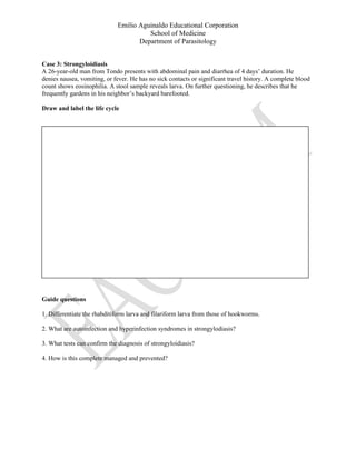 Emilio Aguinaldo Educational Corporation
School of Medicine
Department of Parasitology
Case 3: Strongyloidiasis
A 26-year-old man from Tondo presents with abdominal pain and diarrhea of 4 days’ duration. He
denies nausea, vomiting, or fever. He has no sick contacts or significant travel history. A complete blood
count shows eosinophilia. A stool sample reveals larva. On further questioning, he describes that he
frequently gardens in his neighbor’s backyard barefooted.
Draw and label the life cycle
Guide questions
1. Differentiate the rhabditiform larva and filariform larva from those of hookworms.
2. What are autoinfection and hyperinfection syndromes in strongylodiasis?
3. What tests can confirm the diagnosis of strongyloidiasis?
4. How is this complete managed and prevented?
 
