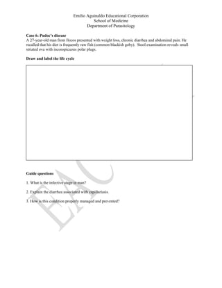Emilio Aguinaldo Educational Corporation
School of Medicine
Department of Parasitology
Case 6: Pudoc’s disease
A 27-year-old man from Ilocos presented with weight loss, chronic diarrhea and abdominal pain. He
recalled that his diet is frequently raw fish (common blackish goby). Stool examination reveals small
striated ova with inconspicuous polar plugs.
Draw and label the life cycle
Guide questions
1. What is the infective stage in man?
2. Explain the diarrhea associated with capillariasis.
3. How is this condition properly managed and prevented?
 