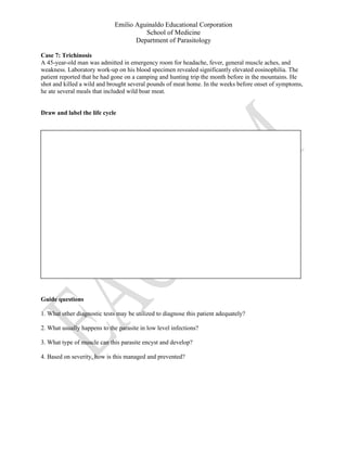 Emilio Aguinaldo Educational Corporation
School of Medicine
Department of Parasitology
Case 7: Trichinosis
A 45-year-old man was admitted in emergency room for headache, fever, general muscle aches, and
weakness. Laboratory work-up on his blood specimen revealed significantly elevated eosinophilia. The
patient reported that he had gone on a camping and hunting trip the month before in the mountains. He
shot and killed a wild and brought several pounds of meat home. In the weeks before onset of symptoms,
he ate several meals that included wild boar meat.
Draw and label the life cycle
Guide questions
1. What other diagnostic tests may be utilized to diagnose this patient adequately?
2. What usually happens to the parasite in low level infections?
3. What type of muscle can this parasite encyst and develop?
4. Based on severity, how is this managed and prevented?
 